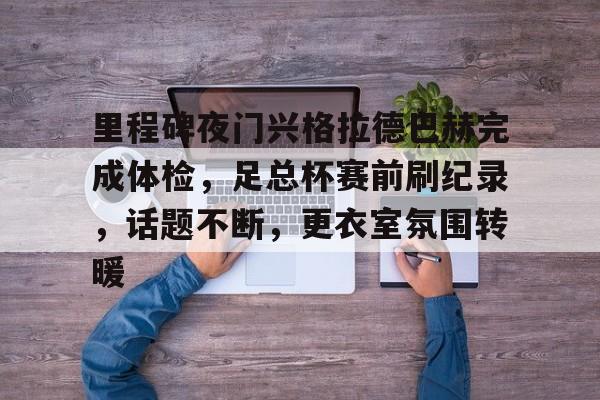 关于里程碑夜门兴格拉德巴赫完成体检，足总杯赛前刷纪录，话题不断，更衣室氛围转暖的信息-多米网页版